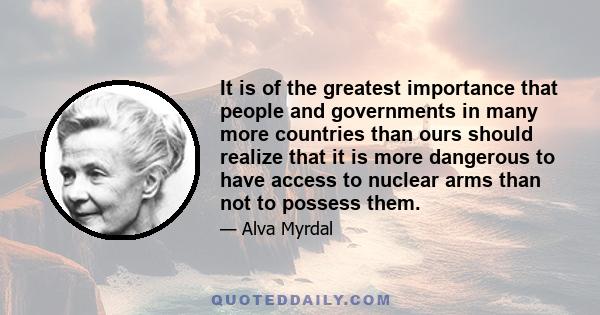 It is of the greatest importance that people and governments in many more countries than ours should realize that it is more dangerous to have access to nuclear arms than not to possess them.