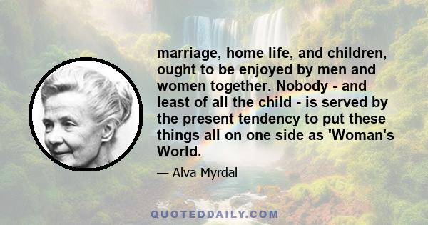 marriage, home life, and children, ought to be enjoyed by men and women together. Nobody - and least of all the child - is served by the present tendency to put these things all on one side as 'Woman's World.