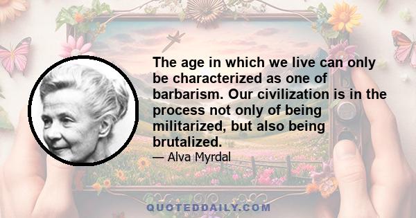 The age in which we live can only be characterized as one of barbarism. Our civilization is in the process not only of being militarized, but also being brutalized.