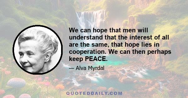 We can hope that men will understand that the interest of all are the same, that hope lies in cooperation. We can then perhaps keep PEACE.