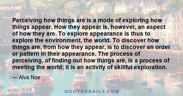 Perceiving how things are is a mode of exploring how things appear. How they appear is, however, an aspect of how they are. To explore appearance is thus to explore the environment, the world. To discover how things