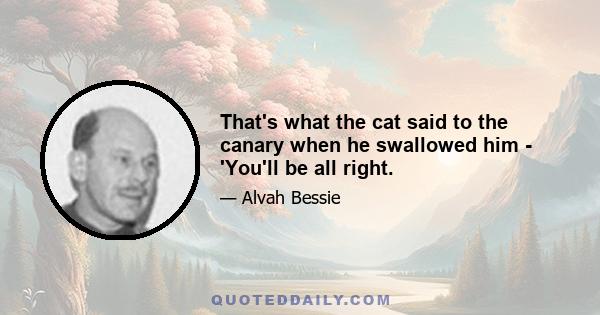 That's what the cat said to the canary when he swallowed him - 'You'll be all right.