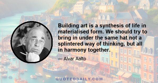 Building art is a synthesis of life in materialised form. We should try to bring in under the same hat not a splintered way of thinking, but all in harmony together.