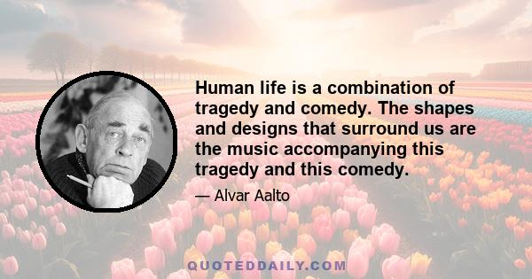 Human life is a combination of tragedy and comedy. The shapes and designs that surround us are the music accompanying this tragedy and this comedy.