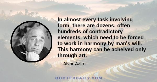 In almost every task involving form, there are dozens, often hundreds of contradictory elements, which need to be forced to work in harmony by man's will. This harmony can be acheived only through art.