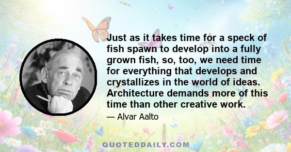 Just as it takes time for a speck of fish spawn to develop into a fully grown fish, so, too, we need time for everything that develops and crystallizes in the world of ideas. Architecture demands more of this time than