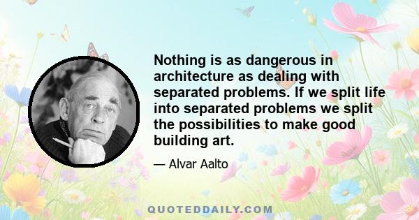 Nothing is as dangerous in architecture as dealing with separated problems. If we split life into separated problems we split the possibilities to make good building art.