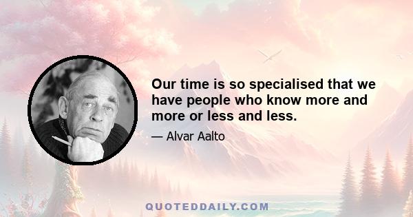 Our time is so specialised that we have people who know more and more or less and less.