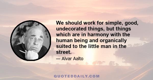 We should work for simple, good, undecorated things, but things which are in harmony with the human being and organically suited to the little man in the street.