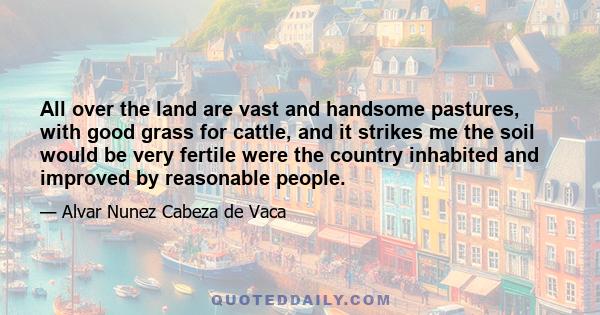 All over the land are vast and handsome pastures, with good grass for cattle, and it strikes me the soil would be very fertile were the country inhabited and improved by reasonable people.