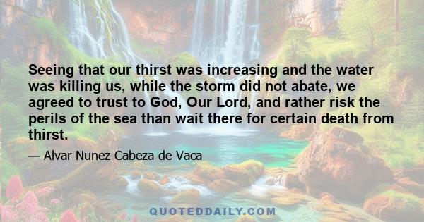 Seeing that our thirst was increasing and the water was killing us, while the storm did not abate, we agreed to trust to God, Our Lord, and rather risk the perils of the sea than wait there for certain death from thirst.