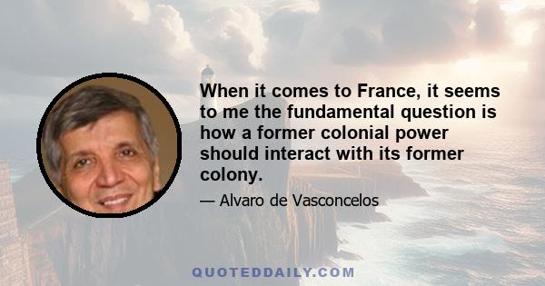 When it comes to France, it seems to me the fundamental question is how a former colonial power should interact with its former colony.