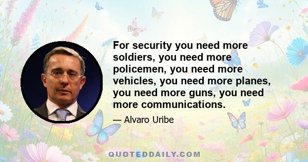 For security you need more soldiers, you need more policemen, you need more vehicles, you need more planes, you need more guns, you need more communications.