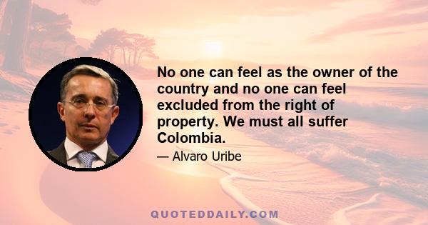 No one can feel as the owner of the country and no one can feel excluded from the right of property. We must all suffer Colombia.