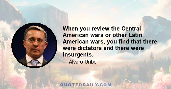 When you review the Central American wars or other Latin American wars, you find that there were dictators and there were insurgents.