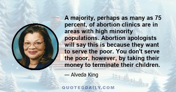 A majority, perhaps as many as 75 percent, of abortion clinics are in areas with high minority populations. Abortion apologists will say this is because they want to serve the poor. You don't serve the poor, however, by 