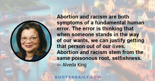 Abortion and racism are both symptoms of a fundamental human error. The error is thinking that when someone stands in the way of our wants, we can justify getting that person out of our lives. Abortion and racism stem