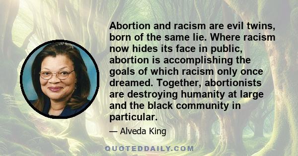 Abortion and racism are evil twins, born of the same lie. Where racism now hides its face in public, abortion is accomplishing the goals of which racism only once dreamed. Together, abortionists are destroying humanity