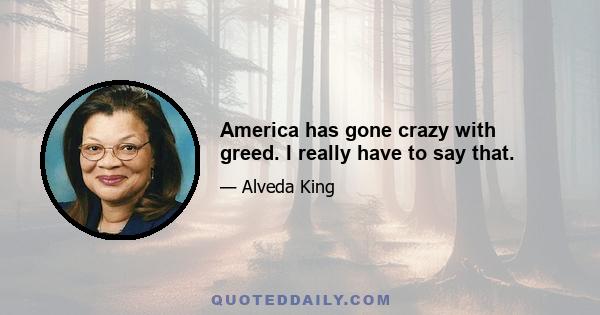 America has gone crazy with greed. I really have to say that.