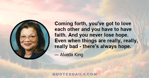 Coming forth, you've got to love each other and you have to have faith. And you never lose hope. Even when things are really, really, really bad - there's always hope.