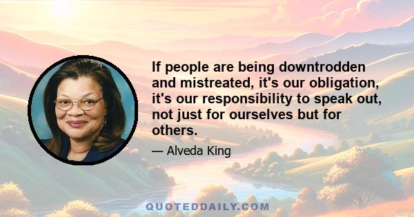 If people are being downtrodden and mistreated, it's our obligation, it's our responsibility to speak out, not just for ourselves but for others.