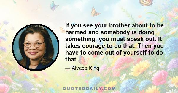 If you see your brother about to be harmed and somebody is doing something, you must speak out. It takes courage to do that. Then you have to come out of yourself to do that.