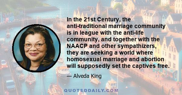 In the 21st Century, the anti-traditional marriage community is in league with the anti-life community, and together with the NAACP and other sympathizers, they are seeking a world where homosexual marriage and abortion 