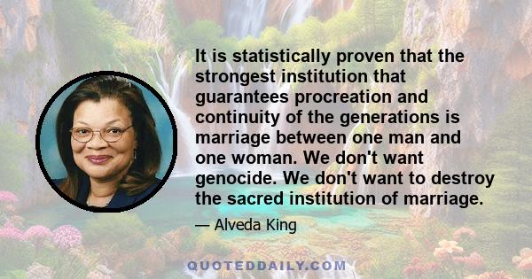 It is statistically proven that the strongest institution that guarantees procreation and continuity of the generations is marriage between one man and one woman. We don't want genocide. We don't want to destroy the