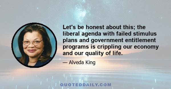 Let's be honest about this; the liberal agenda with failed stimulus plans and government entitlement programs is crippling our economy and our quality of life.