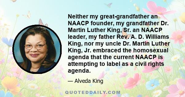 Neither my great-grandfather an NAACP founder, my grandfather Dr. Martin Luther King, Sr. an NAACP leader, my father Rev. A. D. Williams King, nor my uncle Dr. Martin Luther King, Jr. embraced the homosexual agenda that 