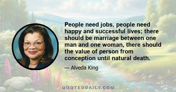 People need jobs, people need happy and successful lives; there should be marriage between one man and one woman, there should the value of person from conception until natural death.