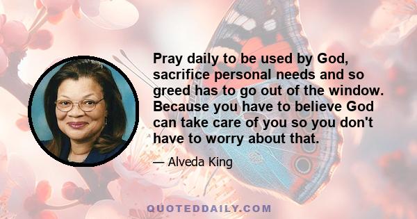 Pray daily to be used by God, sacrifice personal needs and so greed has to go out of the window. Because you have to believe God can take care of you so you don't have to worry about that.