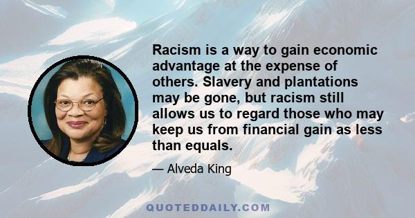 Racism is a way to gain economic advantage at the expense of others. Slavery and plantations may be gone, but racism still allows us to regard those who may keep us from financial gain as less than equals.