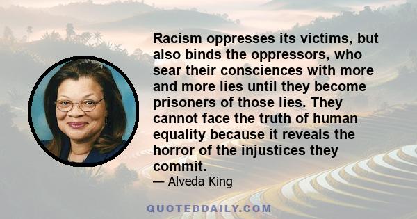 Racism oppresses its victims, but also binds the oppressors, who sear their consciences with more and more lies until they become prisoners of those lies. They cannot face the truth of human equality because it reveals