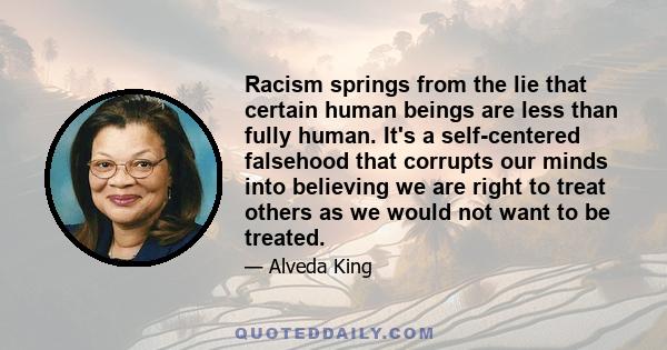 Racism springs from the lie that certain human beings are less than fully human. It's a self-centered falsehood that corrupts our minds into believing we are right to treat others as we would not want to be treated.