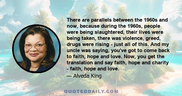 There are parallels between the 1960s and now, because during the 1960s, people were being slaughtered, their lives were being taken, there was violence, greed, drugs were rising - just all of this. And my uncle was