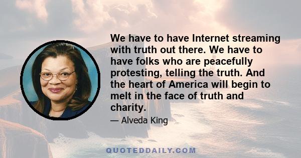 We have to have Internet streaming with truth out there. We have to have folks who are peacefully protesting, telling the truth. And the heart of America will begin to melt in the face of truth and charity.