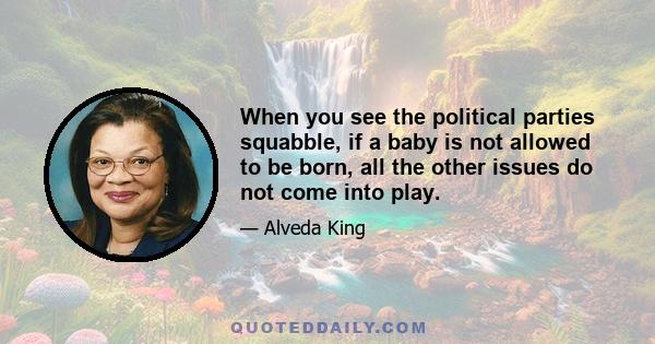 When you see the political parties squabble, if a baby is not allowed to be born, all the other issues do not come into play.