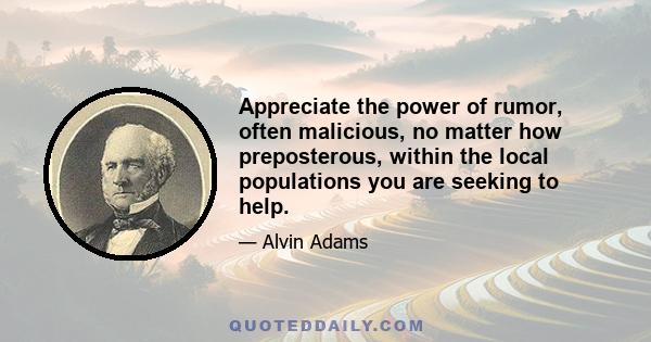 Appreciate the power of rumor, often malicious, no matter how preposterous, within the local populations you are seeking to help.