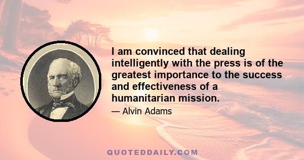 I am convinced that dealing intelligently with the press is of the greatest importance to the success and effectiveness of a humanitarian mission.