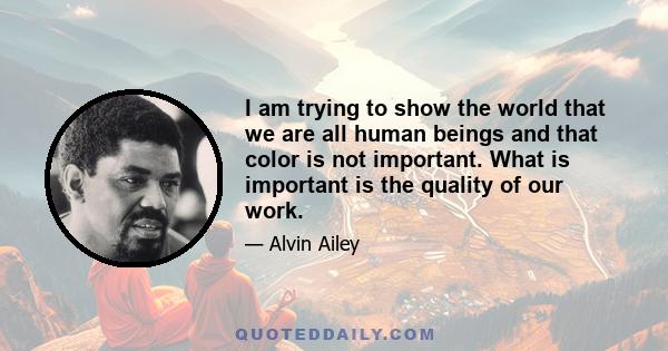 I am trying to show the world that we are all human beings and that color is not important. What is important is the quality of our work.