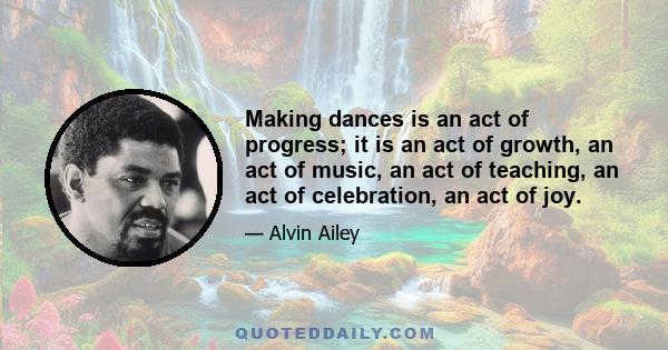 Making dances is an act of progress; it is an act of growth, an act of music, an act of teaching, an act of celebration, an act of joy.