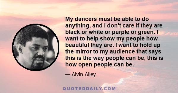 My dancers must be able to do anything, and I don't care if they are black or white or purple or green. I want to help show my people how beautiful they are. I want to hold up the mirror to my audience that says this is 