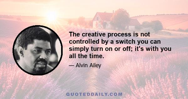 The creative process is not controlled by a switch you can simply turn on or off; it's with you all the time.