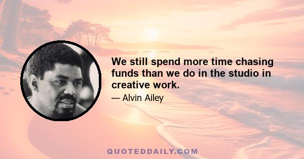 We still spend more time chasing funds than we do in the studio in creative work.