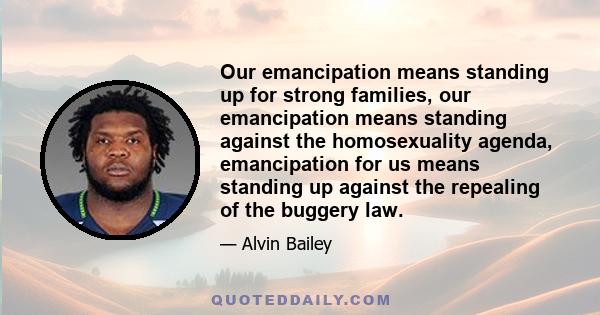 Our emancipation means standing up for strong families, our emancipation means standing against the homosexuality agenda, emancipation for us means standing up against the repealing of the buggery law.