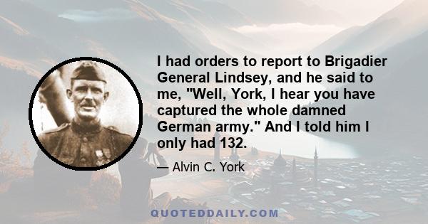 I had orders to report to Brigadier General Lindsey, and he said to me, Well, York, I hear you have captured the whole damned German army. And I told him I only had 132.