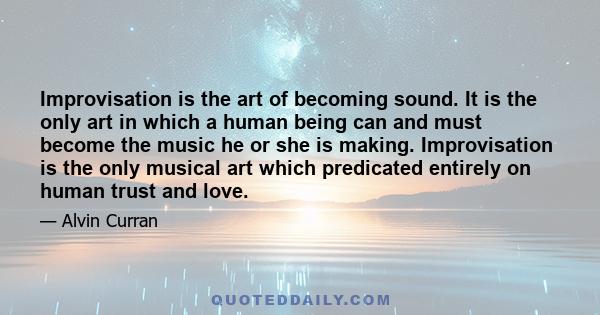 Improvisation is the art of becoming sound. It is the only art in which a human being can and must become the music he or she is making. Improvisation is the only musical art which predicated entirely on human trust and 