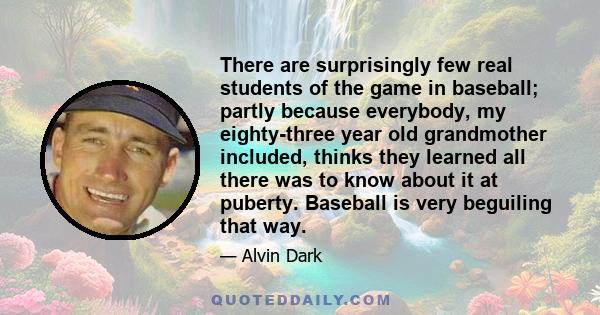 There are surprisingly few real students of the game in baseball; partly because everybody, my eighty-three year old grandmother included, thinks they learned all there was to know about it at puberty. Baseball is very