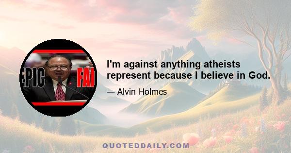 I'm against anything atheists represent because I believe in God.